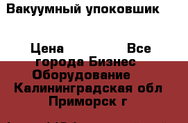 Вакуумный упоковшик 52 › Цена ­ 250 000 - Все города Бизнес » Оборудование   . Калининградская обл.,Приморск г.